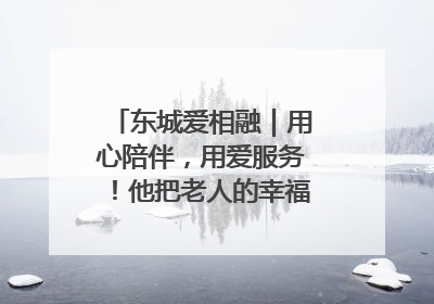 东城爱相融｜用心陪伴，用爱服务！他把老人的幸福感当“大事儿”