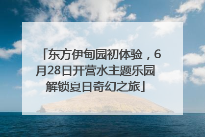 东方伊甸园初体验，6月28日开营水主题乐园解锁夏日奇幻之旅