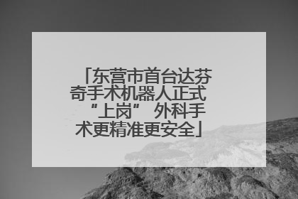 东营市首台达芬奇手术机器人正式“上岗” 外科手术更精准更安全