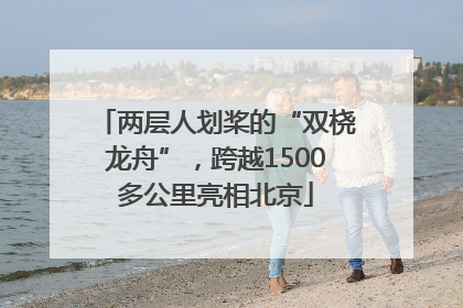 两层人划桨的“双桡龙舟”，跨越1500多公里亮相北京