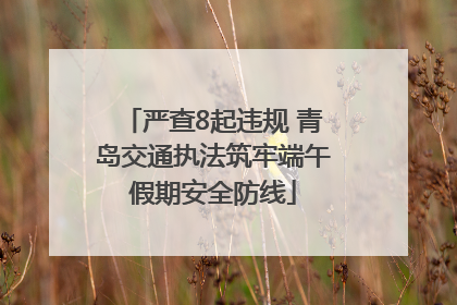 严查8起违规 青岛交通执法筑牢端午假期安全防线