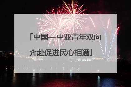 中国—中亚青年双向奔赴促进民心相通