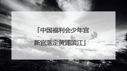 中国福利会少年宫新宫落定黄浦滨江