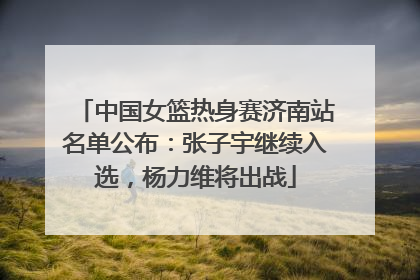 中国女篮热身赛济南站名单公布：张子宇继续入选，杨力维将出战