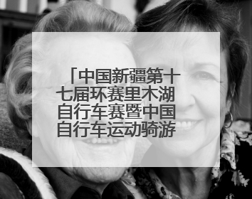 中国新疆第十七届环赛里木湖自行车赛暨中国自行车运动骑游大会圆满落幕