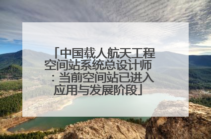 中国载人航天工程空间站系统总设计师：当前空间站已进入应用与发展阶段