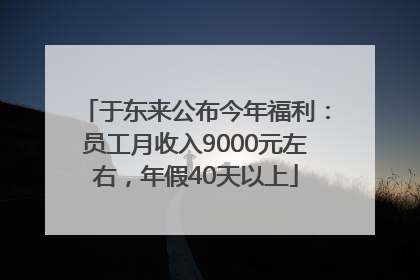 于东来公布今年福利：员工月收入9000元左右，年假40天以上