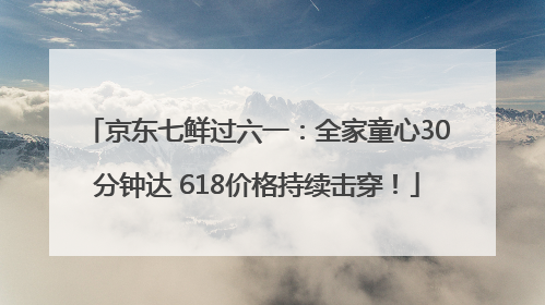 京东七鲜过六一：全家童心30分钟达 618价格持续击穿！