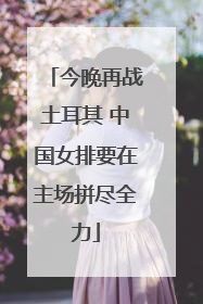 今晚再战土耳其 中国女排要在主场拼尽全力