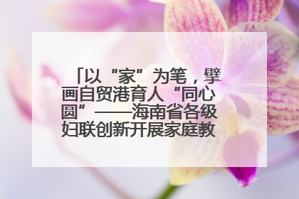 以“家”为笔，擘画自贸港育人“同心圆”——海南省各级妇联创新开展家庭教育宣传周活动