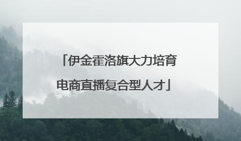伊金霍洛旗大力培育电商直播复合型人才