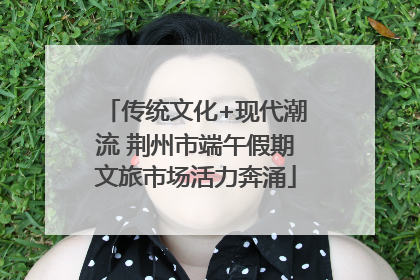 传统文化+现代潮流 荆州市端午假期文旅市场活力奔涌