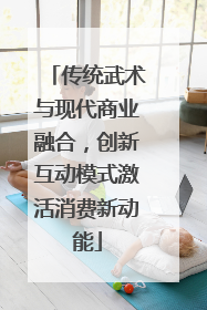 传统武术与现代商业融合，创新互动模式激活消费新动能