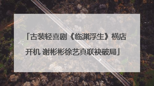 古装轻喜剧《临渊浮生》横店开机 谢彬彬徐艺真联袂破局
