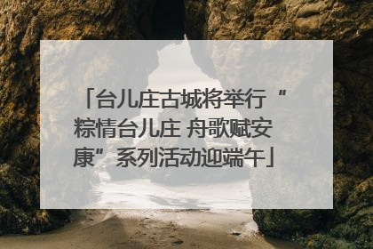 台儿庄古城将举行“粽情台儿庄 舟歌赋安康”系列活动迎端午