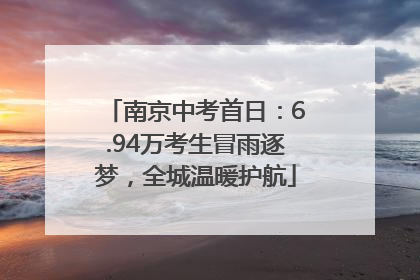 南京中考首日：6.94万考生冒雨逐梦，全城温暖护航