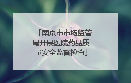 南京市市场监管局开展医院药品质量安全监督检查