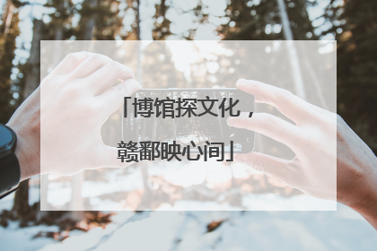 博馆探文化，赣鄱映心间