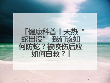 健康科普丨天热“蛇出没” 我们该如何防蛇？被咬伤后应如何自救？