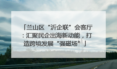 兰山区“沂企联”会客厅：汇聚民企出海新动能，打造跨境发展“强磁场”