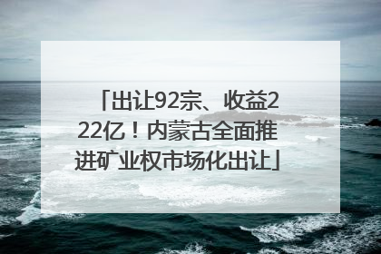 出让92宗、收益222亿！内蒙古全面推进矿业权市场化出让