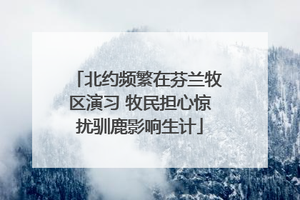 北约频繁在芬兰牧区演习 牧民担心惊扰驯鹿影响生计