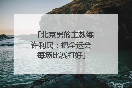 北京男篮主教练许利民:把全运会每场比赛打好