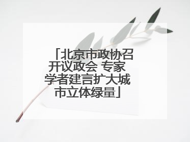 北京市政协召开议政会 专家学者建言扩大城市立体绿量