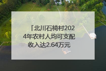 北川石椅村2024年农村人均可支配收入达2.64万元｜新闻发布最前线