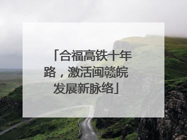 合福高铁十年路，激活闽赣皖发展新脉络