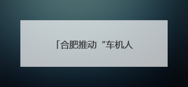 合肥推动“车机人”协同计划 打造聚合型智能产业集群