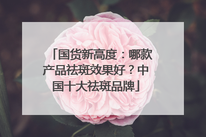 国货新高度：哪款产品祛斑效果好？中国十大祛斑品牌