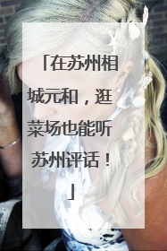 在苏州相城元和，逛菜场也能听苏州评话！