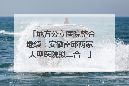 地方公立医院整合继续：安徽霍邱两家大型医院拟二合一