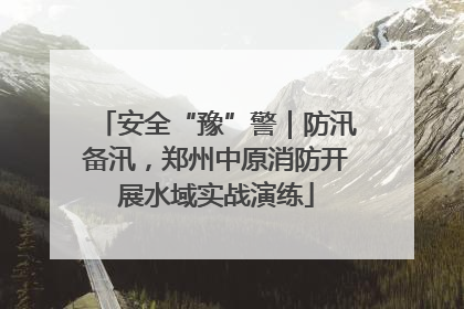 安全“豫”警｜防汛备汛，郑州中原消防开展水域实战演练