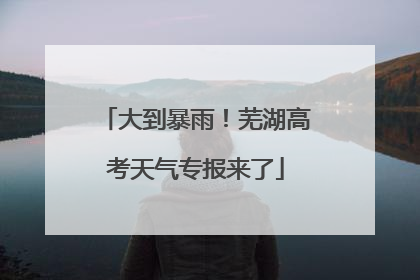 大到暴雨！芜湖高考天气专报来了