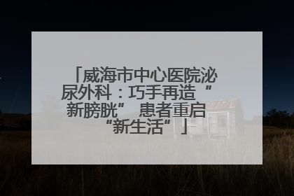 威海市中心医院泌尿外科：巧手再造“新膀胱” 患者重启“新生活”