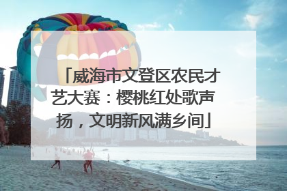 威海市文登区农民才艺大赛：樱桃红处歌声扬，文明新风满乡间