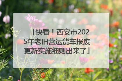 快看！西安市2025年老旧营运货车报废更新实施细则出来了