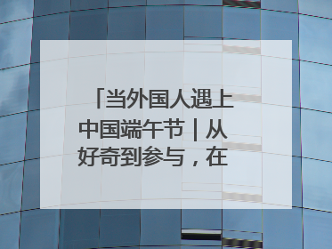 当外国人遇上中国端午节｜从好奇到参与，在沉浸中交融