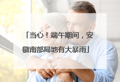 当心！端午期间，安徽南部局地有大暴雨
