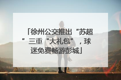 徐州公交推出“苏超”三重“大礼包”，球迷免费畅游彭城