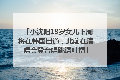 小沈阳18岁女儿下周将在韩国出道，此前在演唱会登台唱跳遭吐槽