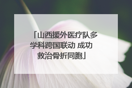山西援外医疗队多学科跨国联动 成功救治骨折同胞