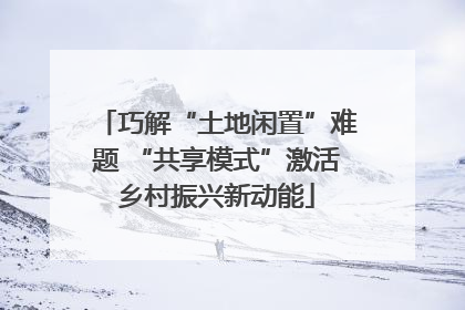 巧解“土地闲置”难题 “共享模式”激活乡村振兴新动能