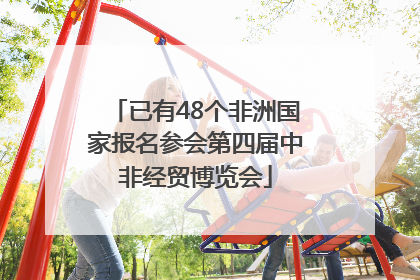 已有48个非洲国家报名参会第四届中非经贸博览会