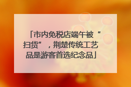 市内免税店端午被“扫货”，荆楚传统工艺品是游客首选纪念品