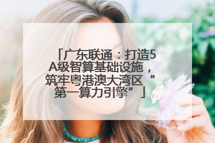 广东联通：打造5A级智算基础设施，筑牢粤港澳大湾区“第一算力引擎”