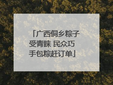 广西侗乡粽子受青睐 民众巧手包粽赶订单