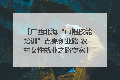 广西北海“巾帼技能培训”点亮创业路 农村女性就业之路变宽